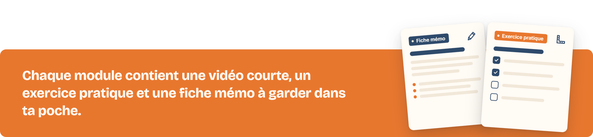 Chaque module contient une vidéo courte, un exercice pratique et une fiche mémo à garder dans ta poche.