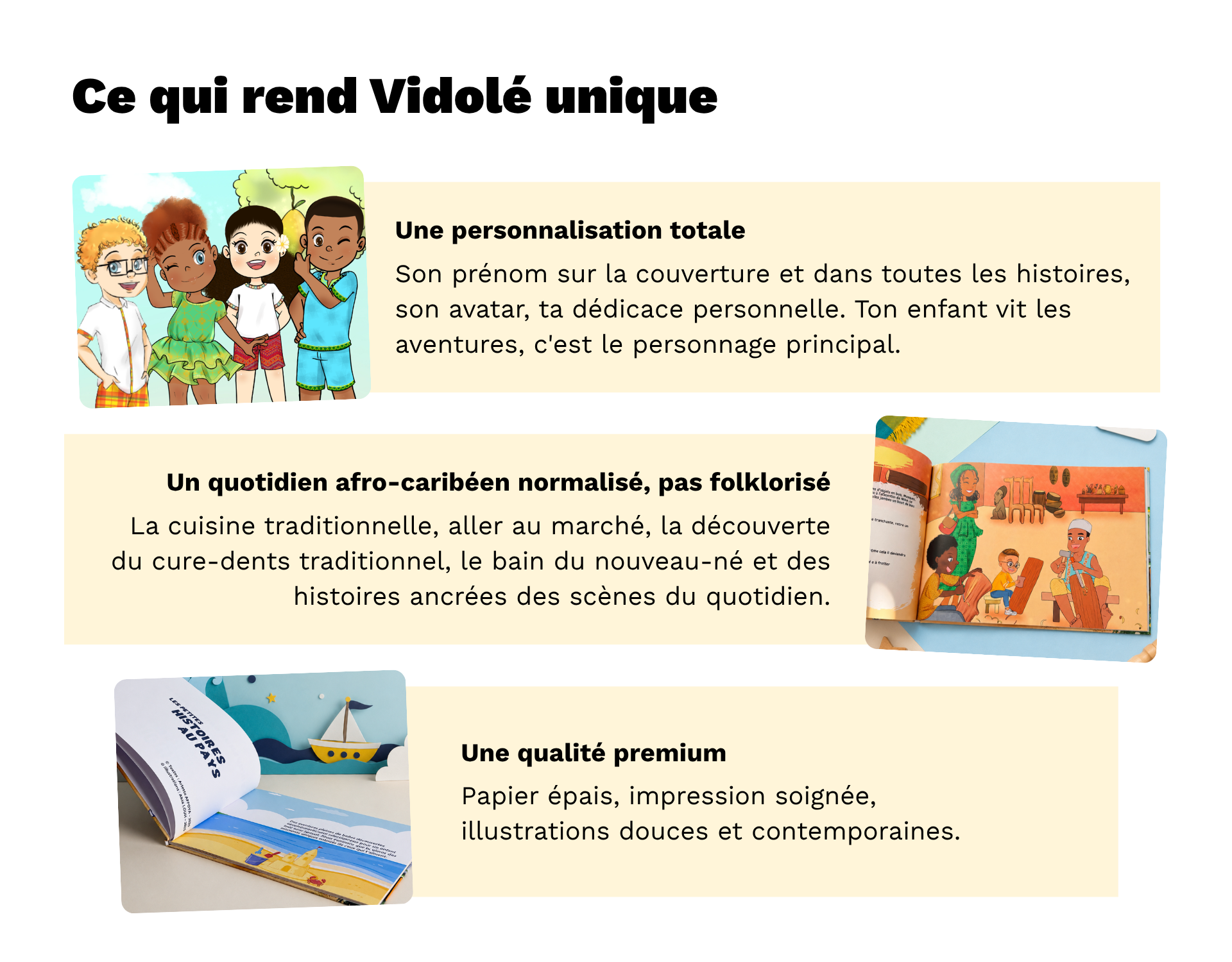 Ce qui rend Vidolé unique  < VISUEL : 1 visuel pour illustrer chaque point avec une petit texte à côté de chaque visuel. >      Une personnalisation totale : son prénom sur la couverture et dans toutes les histoires, son avatar, ta dédicace personnelle. Ton enfant vit les aventures, c'est le personnage principal.    Un quotidien afro-caribéen normalisé, pas folklorisé : la cuisine traditionnelle, aller au marché, la découverte du cure-dents traditionnel, le bain du nouveau-né et des histoires ancrées des scènes du quotidien.    Une qualité premium : papier épais, impression soignée, illustrations douces et contemporaines.