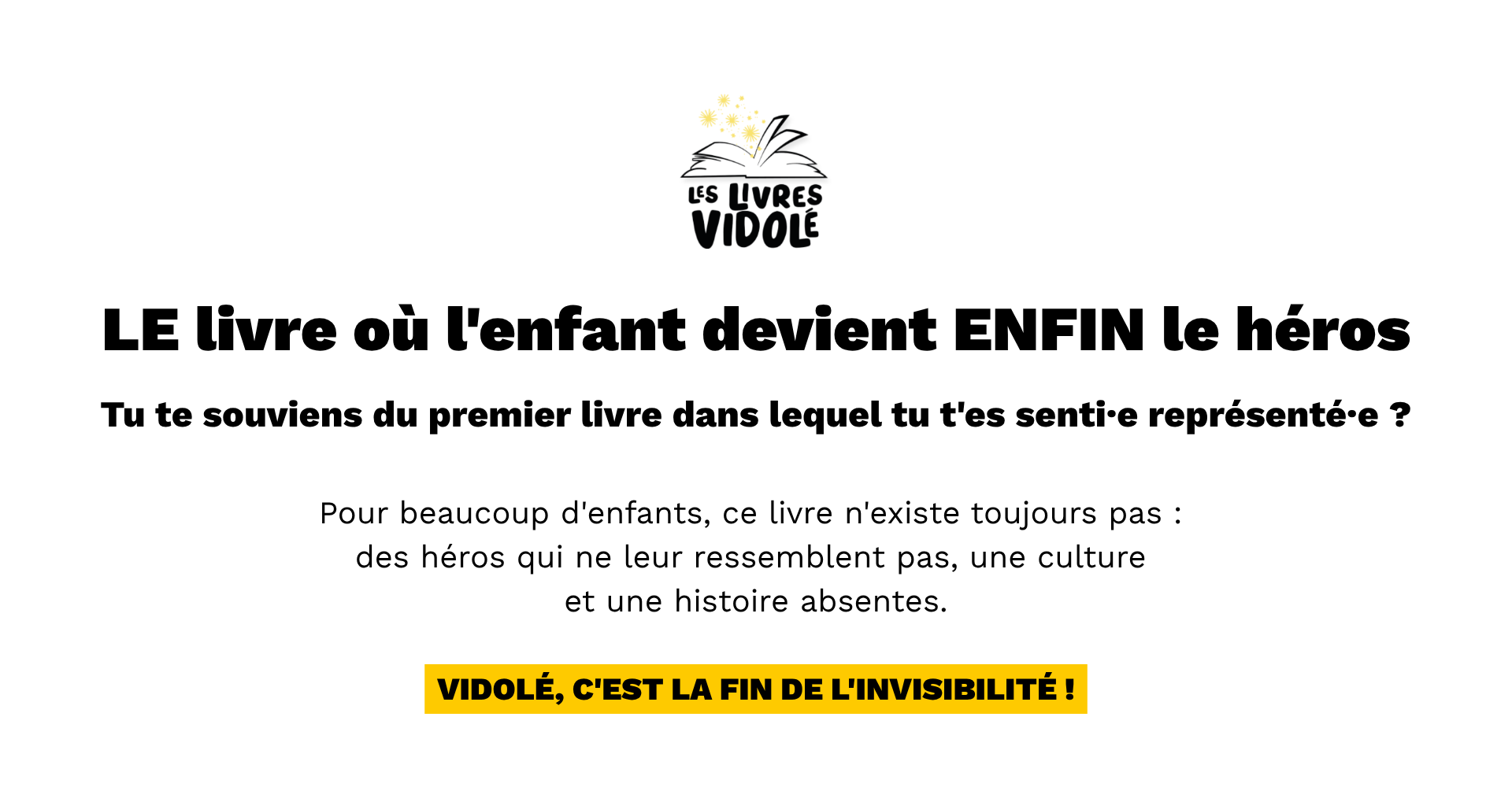LE livre où l'enfant devient ENFIN le héros Tu te souviens du premier livre dans lequel tu t'es senti·e représenté·e ? Pour beaucoup d'enfants, ce livre n'existe toujours pas :  des héros qui ne leur ressemblent pas, une culture  et une histoire absentes. Vidolé, c'est la fin de l'invisibilité !