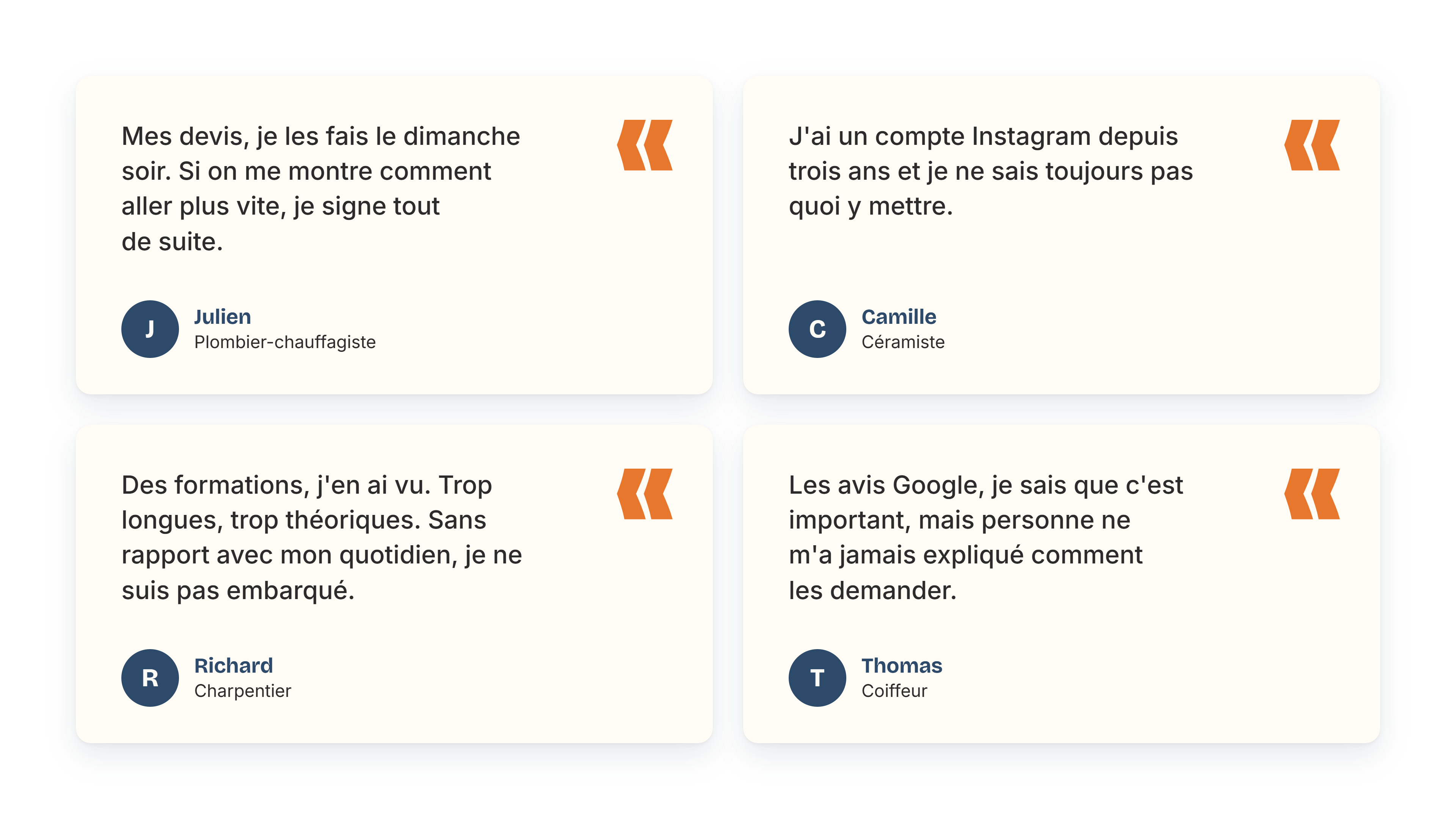  “Mes devis, je les fais le dimanche soir. Si on me montre comment aller plus vite, je signe tout de suite.” - Julien, plombier-chauffagiste   “J’ai un compte Instagram depuis trois ans et je ne sais toujours pas quoi y mettre.” - Camille, céramiste   “Des formations, j’en ai vu. Trop longues, trop théoriques. Sans rapport avec mon quotidien, je ne suis pas embarqué.” - Richard, charpentier   “Les avis Google, je sais que c’est important, mais personne ne m’a jamais expliqué comment les demander.” - Thomas, coiffeur