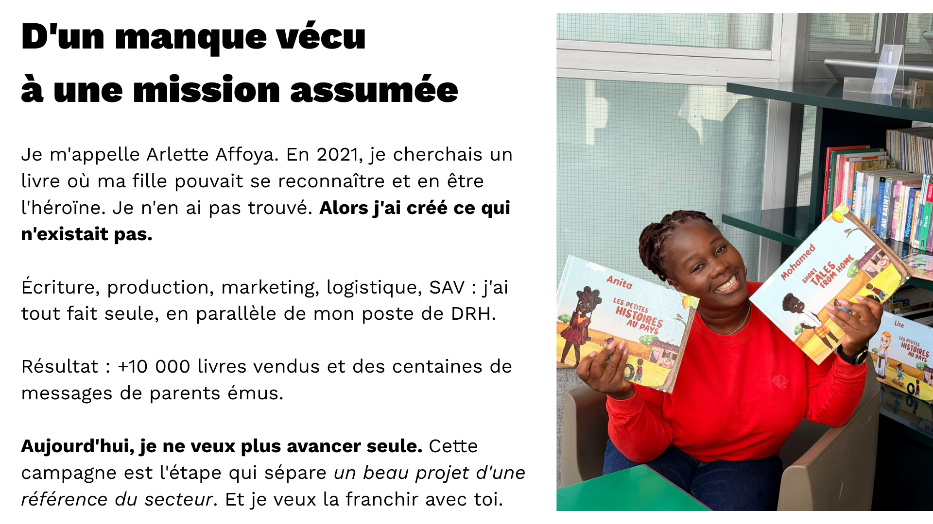 D'un manque vécu à une mission assumée  < PHOTO d’Arlette >  Je m'appelle Arlette Affoya. En 2021, je cherchais un livre où ma fille pouvait se reconnaître et en être l'héroïne. Je n'en ai pas trouvé. Alors j'ai créé ce qui n'existait pas.  Écriture, production, marketing, logistique, SAV : j'ai tout fait seule, en parallèle de mon poste de DRH.  Résultat : +10 000 livres vendus et des centaines de messages de parents émus.  Aujourd'hui, je ne veux plus avancer seule. Cette campagne est l'étape qui sépare un beau projet d'une référence du secteur. Et je veux la franchir avec toi.
