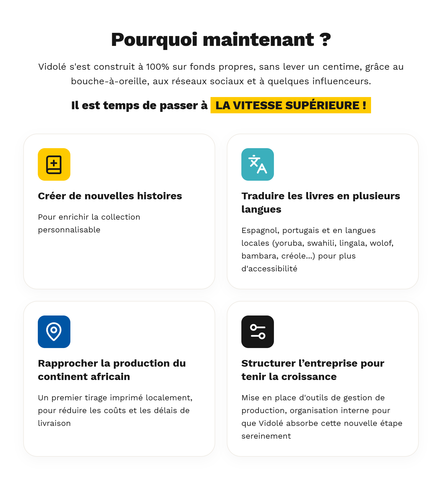 Pourquoi maintenant ?  Vidolé s'est construit à 100% sur fonds propres, sans lever un centime, grâce au bouche-à-oreille, aux réseaux sociaux et à quelques influenceurs.  Il est temps de passer à LA VITESSE SUPÉRIEURE !  < VISUEL : 4 pictos >      Créer de nouvelles histoires, pour enrichir la collection personnalisable    Traduire les livres en plusieurs langues, espagnol, portugais, puis en langues locales (Yoruba, Swahili, Lingala, Wolof, Bambara, Créole...) pour plus d'accessibilité    Rapprocher la production du continent africain, un premier tirage imprimé localement, pour réduire les coûts et les délais de livraison    Structurer l’entreprise pour tenir la croissance, mise en place d'outils de gestion de production, organisation interne pour que Vidolé absorbe cette nouvelle étape sereinement.  En participant à cette campagne, tu finances le droit pour un enfant d'être enfin le héros de son histoire. Notre objectif : devenir La Référence de la littérature jeunesse inclusive d'ici 2030.